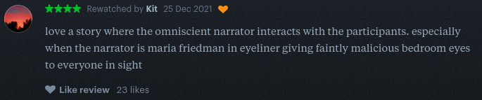 a screenshot of a letterboxd review that reads: love a story where the omniscient narrator interacts with the participants. especially when the narrator is maria friedman in eyeliner giving faintly malicious bedroom eyes to everyone in sight.