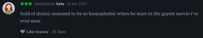 a screenshot of a letterboxd review that reads: bold of donny osmond to be so homophobic when he stars in the gayest movie i've ever seen.